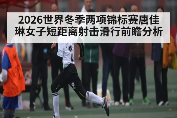 2026世界冬季两项锦标赛唐佳琳女子短距离射击滑行前瞻分析